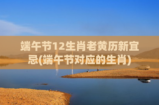 端午节12生肖老黄历新宜忌(端午节对应的生肖)