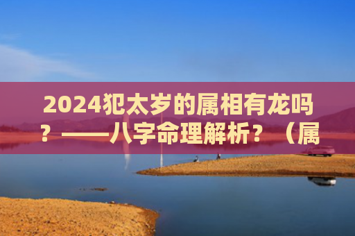 2024犯太岁的属相有龙吗？——八字命理解析？（属相犯太岁八字命理解析）
