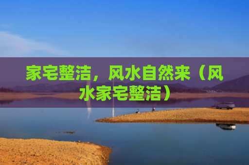家宅整洁，风水自然来（风水家宅整洁）