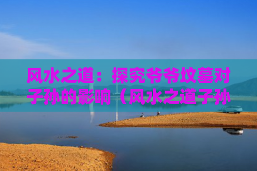 风水之道：探究爷爷坟墓对子孙的影响（风水之道子孙）
