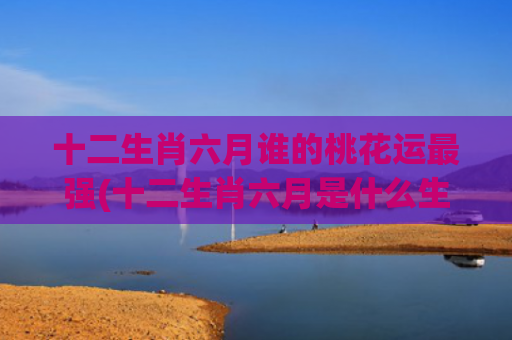十二生肖六月谁的桃花运最强(十二生肖六月是什么生肖)