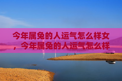 今年属兔的人运气怎么样女，今年属兔的人运气怎么样女孩，今年属兔的人会遇到哪些事情