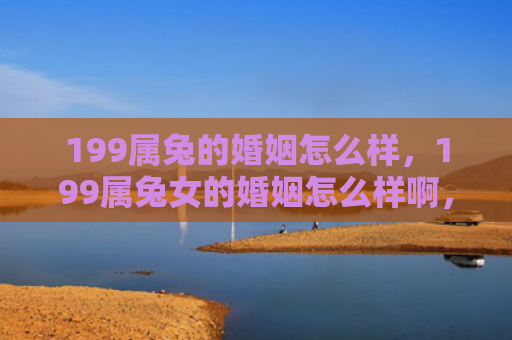 199属兔的婚姻怎么样，199属兔女的婚姻怎么样啊，199属兔女的婚姻状态