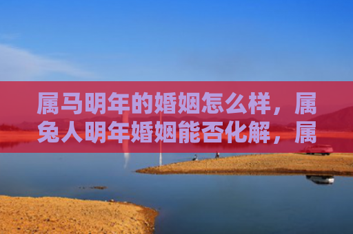 属马明年的婚姻怎么样，属兔人明年婚姻能否化解，属兔人明年应如何化解婚姻问题