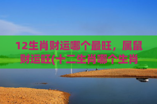 12生肖财运哪个最旺，属鼠财运旺(十二生肖哪个生肖财运最旺)