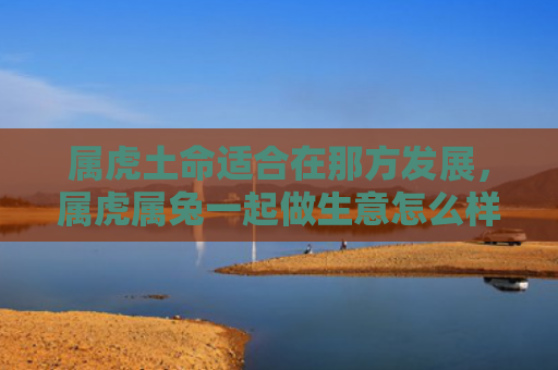 属虎土命适合在那方发展，属虎属兔一起做生意怎么样，属虎属兔联手经商更具优势