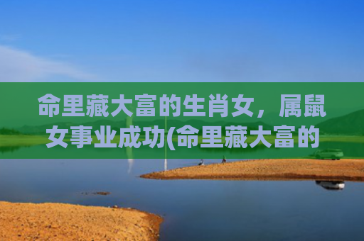 命里藏大富的生肖女，属鼠女事业成功(命里藏大富的生肖女却旺夫有不缺钱缺爱)