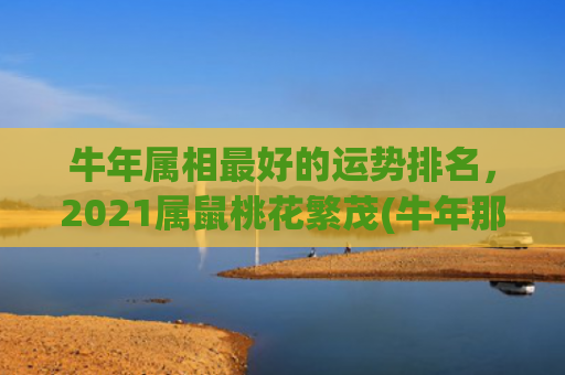 牛年属相最好的运势排名，2021属鼠桃花繁茂(牛年那个属相运势好)