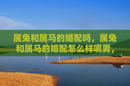 属兔和属马的婚配吗，属兔和属马的婚配怎么样呢男，兔马婚姻是否精彩纷呈