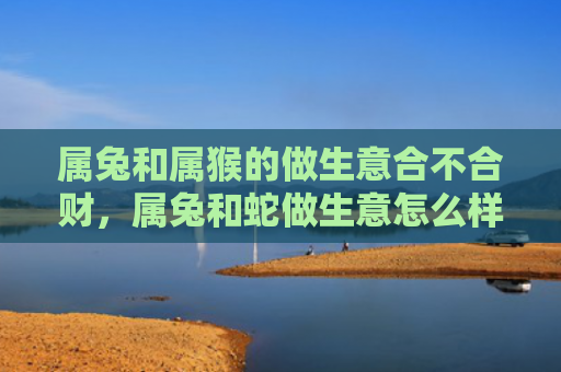 属兔和属猴的做生意合不合财，属兔和蛇做生意怎么样，属兔和蛇做生意的合作建议
