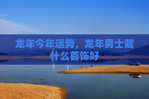 龙年今年运势，龙年男士戴什么首饰好