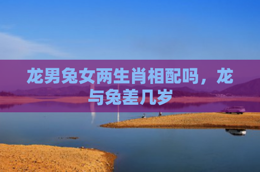 龙男兔女两生肖相配吗，龙与兔差几岁