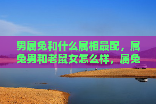 男属兔和什么属相最配，属兔男和老鼠女怎么样，属兔男和老鼠女的配对分析