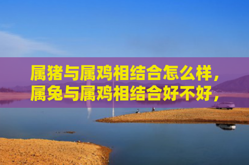 属猪与属鸡相结合怎么样，属兔与属鸡相结合好不好，属兔与属鸡的爱情相处