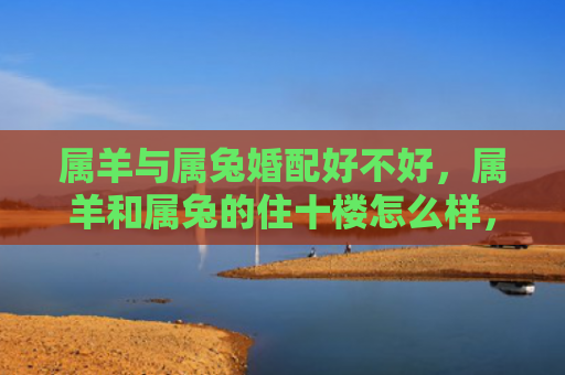属羊与属兔婚配好不好，属羊和属兔的住十楼怎么样，十楼住属羊和属兔的人