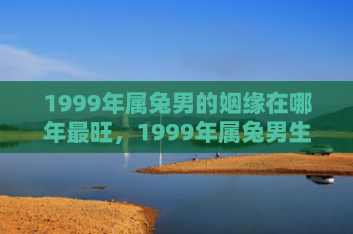 1999年属兔男的姻缘在哪年最旺，1999年属兔男生运势如何，1999年属兔男生的运势预测