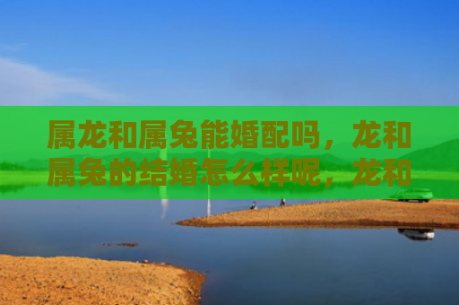 属龙和属兔能婚配吗，龙和属兔的结婚怎么样呢，龙和属兔的婚姻真的靠谱吗
