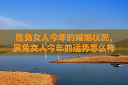 属兔女人今年的婚姻状况，属兔女人今年的运势怎么样呀好吗，属兔女人2021年的运势总体良好