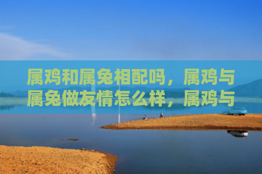 属鸡和属兔相配吗，属鸡与属兔做友情怎么样，属鸡与属兔是否合适做朋友