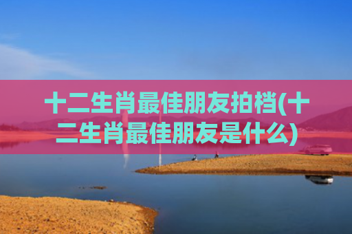 十二生肖最佳朋友拍档(十二生肖最佳朋友是什么)