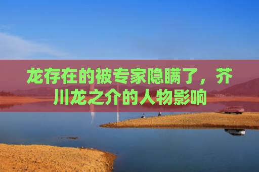 龙存在的被专家隐瞒了，芥川龙之介的人物影响