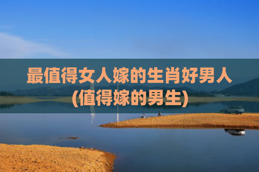 最值得女人嫁的生肖好男人(值得嫁的男生)