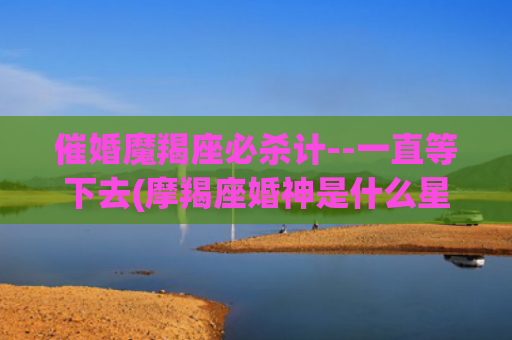 催婚魔羯座必杀计--一直等下去(摩羯座婚神是什么星座)