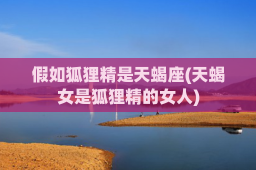 假如狐狸精是天蝎座(天蝎女是狐狸精的女人)