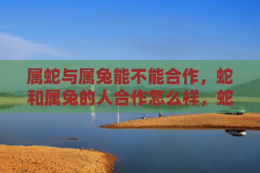 属蛇与属兔能不能合作，蛇和属兔的人合作怎么样，蛇和属兔的人能否合作成功