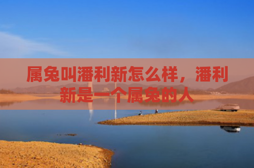 属兔叫潘利新怎么样，潘利新是一个属兔的人