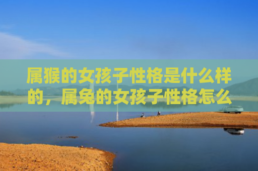 属猴的女孩子性格是什么样的，属兔的女孩子性格怎么样，属兔的女孩子性格特点