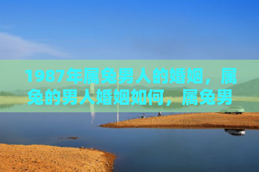 1987年属兔男人的婚姻，属兔的男人婚姻如何，属兔男子的婚姻现状