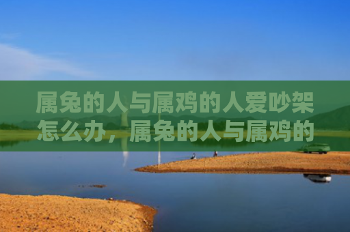 属兔的人与属鸡的人爱吵架怎么办，属兔的人与属鸡的人怎么样，属兔的人和属鸡的人的相处之道