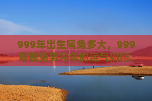 999年出生属兔多大，999年属兔男今年的运气如何，999年属兔男2021年的运势
