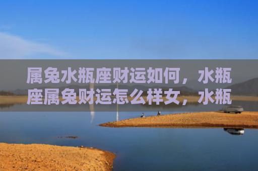 属兔水瓶座财运如何，水瓶座属兔财运怎么样女，水瓶座属兔女的财运状况