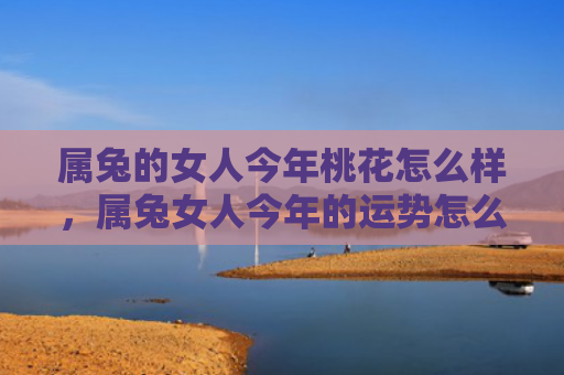 属兔的女人今年桃花怎么样，属兔女人今年的运势怎么样呀，兔女今年会有爱情运吗