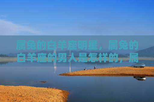 属兔的白羊座明星，属兔的白羊座的男人是怎样的，属兔白羊男