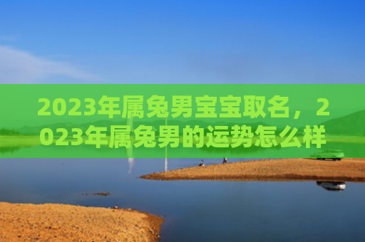 2023年属兔男宝宝取名，2023年属兔男的运势怎么样，属兔男2023年的运势预测