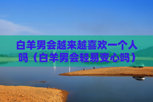 白羊男会越来越喜欢一个人吗（白羊男会轻易变心吗）