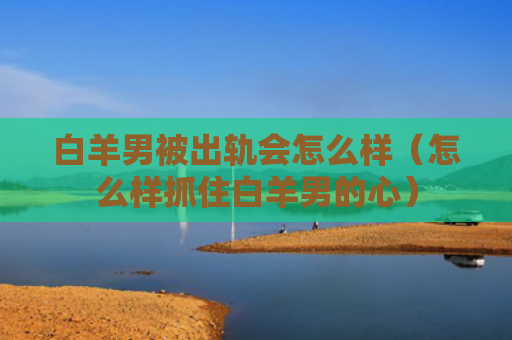 白羊男被出轨会怎么样（怎么样抓住白羊男的心）