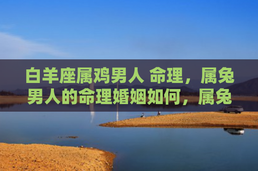白羊座属鸡男人 命理，属兔男人的命理婚姻如何，属兔男人的命理婚姻能否顺利