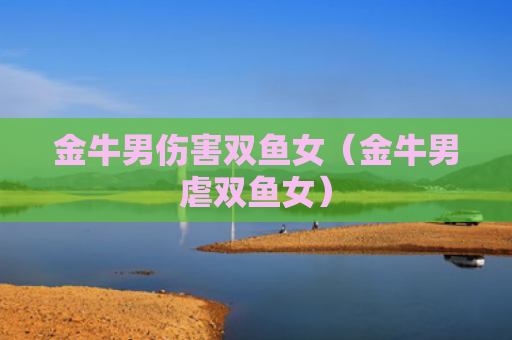 金牛男伤害双鱼女（金牛男虐双鱼女）