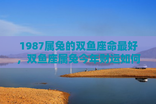 1987属兔的双鱼座命最好，双鱼座属兔今年财运如何，双鱼座属兔能否在2021年拥有好运
