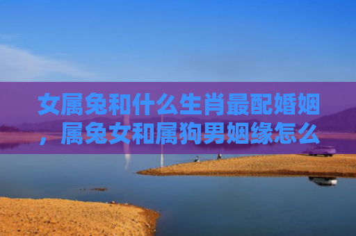 女属兔和什么生肖最配婚姻，属兔女和属狗男姻缘怎么样，属兔女和属狗男的配对
