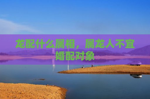 龙配什么属相，属龙人不宜婚配对象