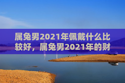 属兔男2021年佩戴什么比较好，属兔男2021年的财运好坏如何，属兔男2021年财运预测