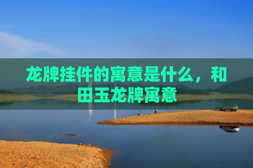 龙牌挂件的寓意是什么，和田玉龙牌寓意