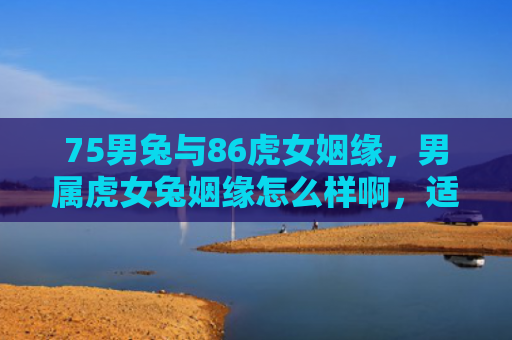 75男兔与86虎女姻缘，男属虎女兔姻缘怎么样啊，适合在一起吗