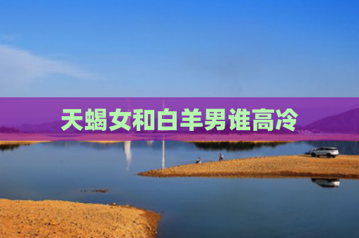 天蝎女和白羊男谁高冷