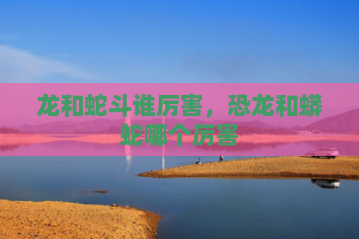 龙和蛇斗谁厉害，恐龙和蟒蛇哪个厉害
